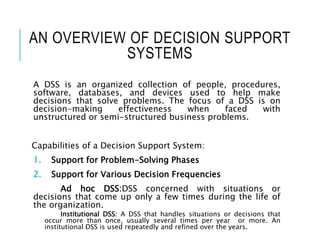 AN OVERVIEW OF DECISION SUPPORT
SYSTEMS
A DSS is an organized collection of people, procedures,
software, databases, and devices used to help make
decisions that solve problems. The focus of a DSS is on
decision-making effectiveness when faced with
unstructured or semi-structured business problems.
Capabilities of a Decision Support System:
1. Support for Problem-Solving Phases
2. Support for Various Decision Frequencies
Ad hoc DSS:DSS concerned with situations or
decisions that come up only a few times during the life of
the organization.
Institutional DSS: A DSS that handles situations or decisions that
occur more than once, usually several times per year or more. An
institutional DSS is used repeatedly and refined over the years.
 