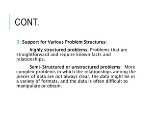 CONT.
3. Support for Various Problem Structures:
highly structured problems: Problems that are
straightforward and require known facts and
relationships.
Semi-Structured or unstructured problems: More
complex problems in which the relationships among the
pieces of data are not always clear, the data might be in
a variety of formats, and the data is often difficult to
manipulate or obtain.
 