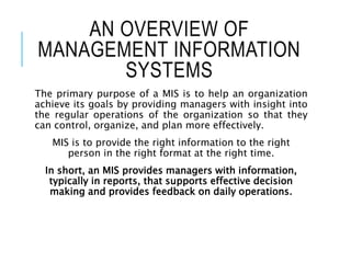 AN OVERVIEW OF
MANAGEMENT INFORMATION
SYSTEMS
The primary purpose of a MIS is to help an organization
achieve its goals by providing managers with insight into
the regular operations of the organization so that they
can control, organize, and plan more effectively.
MIS is to provide the right information to the right
person in the right format at the right time.
In short, an MIS provides managers with information,
typically in reports, that supports effective decision
making and provides feedback on daily operations.
 