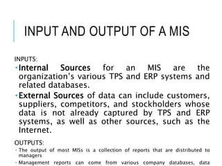 INPUT AND OUTPUT OF A MIS
INPUTS:
Internal Sources for an MIS are the
organization’s various TPS and ERP systems and
related databases.
External Sources of data can include customers,
suppliers, competitors, and stockholders whose
data is not already captured by TPS and ERP
systems, as well as other sources, such as the
Internet.
OUTPUTS:
 The output of most MISs is a collection of reports that are distributed to
managers
 Management reports can come from various company databases, data
 