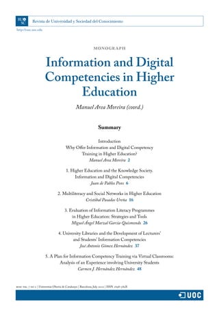 http://rusc.uoc.edu
rusc vol. 7 no 2 | Universitat Oberta de Catalunya | Barcelona, July 2010 | ISSN 1698-580X
Summary
Introduction
Why Offer Information and Digital Competency
Training in Higher Education?
Manuel Area Moreira  2
1. Higher Education and the Knowledge Society.
Information and Digital Competencies
Juan de Pablos Pons  6
2. Multiliteracy and Social Networks in Higher Education
Cristóbal Pasadas Ureña  16
3. Evaluation of Information Literacy Programmes
in Higher Education: Strategies and Tools
Miguel Ángel Marzal García-Quismondo  26
4. University Libraries and the Development of Lecturers’
and Students’ Information Competencies
José Antonio Gómez Hernández  37
5. A Plan for Information Competency Training via Virtual Classrooms:
Analysis of an Experience involving University Students
Carmen J. Hernández Hernández  48
Manuel Area Moreira (coord.)
MONOGRAPH
Information and Digital
Competencies in Higher
Education
 