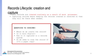 19
Records Lifecycle: creation and
capture
• Most records are created routinely as a result of work processes.
• Capturing records means keeping the records created or received so that
they will be there when needed.
Questions to consider:
• Where do we create the record?
• Is it born digital?
• How is it captured in a records
system
• Do we need to scan the record if
it’s a paper copy?
Information & Documentation
ISO 15489 - Concepts, principles and Guidelines
Business Process Management - LIMU
 
