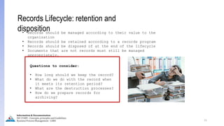21
Records Lifecycle: retention and
disposition
• Records should be managed according to their value to the
organization
• Records should be retained according to a records program
• Records should be disposed of at the end of the lifecycle
• Documents that are not records must still be managed
appropriately.
Questions to consider:
• How long should we keep the record?
• What do we do with the record when
it meets its retention period?
• What are the destruction processes?
• How do we prepare records for
archiving?
Information & Documentation
ISO 15489 - Concepts, principles and Guidelines
Business Process Management - LIMU
 