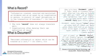 24
What is Document?
“Recorded information or object which can be
treated as a unit.” - ISO 15489-1, 2016
What is Record?
“information created, received and maintained
as evidence and as an asset by an organization
or person, in pursuit of legal obligations or
in the transaction of business.” - ISO 15489-1,
2016
• The term “record” does not always translate
well.
• Organizations often develop their own
definition of record.
‫المراجع‬
:
•
"
‫الوثائق‬ ‫إدارة‬ ‫مجال‬ ‫في‬ ‫الدولية‬ ‫المعايير‬
‫عمليات‬ ‫إجراء‬ ‫في‬ ‫منها‬ ‫واإلفادة‬ ‫والرقمنة‬
‫الوثائقية‬ ‫لألرصدة‬ ‫الرقمي‬ ‫التحول‬
"
,
‫يناير‬
2021
,
‫والوثائق‬ ‫للمكتبات‬ ‫العلمية‬ ‫المجلة‬
‫والمعلومات‬
.
•
‫كتاب‬
Glossary of Archival And Records Terminology
-
Richard Pearce-Moses
,
January 2005
‫المحرر‬
(
Document
)
‫يحمل‬ ‫مادي‬ ‫وسيط‬
‫أو‬ ‫رسمية‬ ‫طبيعة‬ ‫له‬ ‫ومعلومات‬ ‫بيانات‬
‫المحرر‬ ‫يمثل‬ ‫حيث‬ ‫بعد؛‬ ‫يوثق‬ ‫لم‬ ‫قانونية‬
‫نحو‬ ‫تخطو‬ ‫وهي‬ ‫اإلنشاء‬ ‫طور‬ ‫في‬ ‫الوثيقة‬
‫يمكن‬ ‫وبانتهائها‬ ،‫إجراءاتها‬ ‫استكمال‬
‫بإرادة‬ ‫مثبت‬ ‫كدليل‬ ‫عليها‬ ‫االعتماد‬
‫تصبح‬ ‫وعندئذ‬ ‫المنشئ‬
‫وثيقة‬
(
record
)
.
‫مصطلح‬
"
‫مستند‬
"
‫لكلمة‬ ‫كترجمة‬
Document
‫في‬ ‫مستند‬ ‫كلمة‬ ‫ألن‬ ،‫دقيقة‬ ‫غير‬ ‫لكنها‬
‫وتعني‬ ‫وثيقة‬ ‫كلمة‬ ‫مرادفات‬ ‫من‬ ‫العربية‬
‫االعتماد‬
(
‫االستناد‬
)
‫إثبات‬ ‫كأدلة‬ ‫عليها‬
‫عملية‬ ‫باكتمال‬ ‫إال‬ ‫يتحقق‬ ‫ال‬ ‫ما‬ ‫وهو‬
‫للمحرر‬ ‫التوثيق‬
.
‫الوثيقة‬
(
Record
)
‫التي‬ ‫المحررات‬ ‫هي‬
‫إجراءات‬ ‫باكتمال‬ ‫إنشائها‬ ‫مرحلة‬ ‫انتهت‬
‫بها‬ ‫يعتد‬ ‫قانونية‬ ‫وثيقة‬ ‫وصارت‬ ‫توثيقها‬
‫إليها‬ ‫للرجوع‬ ‫حفظها‬ ‫يتم‬ ‫إثبات‬ ‫كأدلة‬
‫مصطلح‬ ‫يطلق‬ ُ
‫و‬ ‫مستقبال‬
"
Record
"
‫على‬
‫الجهة‬ ‫سيطرة‬ ‫تحت‬ ‫تزال‬ ‫ال‬ ‫التي‬ ‫الوثائق‬
‫لها‬ ‫المنشئة‬ ‫اإلدارية‬
.
Information & Documentation
ISO 15489 - Concepts, principles and Guidelines
Business Process Management - LIMU
 