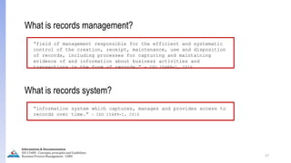 27
What is records management?
“field of management responsible for the efficient and systematic
control of the creation, receipt, maintenance, use and disposition
of records, including processes for capturing and maintaining
evidence of and information about business activities and
transactions in the form of records.” - ISO 15489-1, 2016
What is records system?
“information system which captures, manages and provides access to
records over time.” - ISO 15489-1, 2016
Information & Documentation
ISO 15489 - Concepts, principles and Guidelines
Business Process Management - LIMU
 