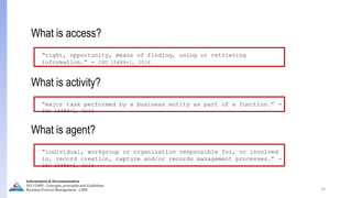 What is access?
“right, opportunity, means of finding, using or retrieving
information.” - ISO 15489-1, 2016
What is activity?
“major task performed by a business entity as part of a function.” -
ISO 15489-1, 2016
What is agent?
“individual, workgroup or organization responsible for, or involved
in, record creation, capture and/or records management processes.” -
ISO 15489-1, 2016
29
Information & Documentation
ISO 15489 - Concepts, principles and Guidelines
Business Process Management - LIMU
 
