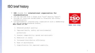 3
• ISO stands for international organization for
standardization
• ISO was derived from a Greek word “isos” meaning “equal”.
• Include 63 countries established to formulate and foster
standardization.
• non-governmental international organization with a membership
of 168 national standards bodies.
Main Goals of ISO
1. Enhanced product quality;
2. Improved health, safety and environmental
protection;
3. Greater compatibility (goods and services);
4. Reduction in costs;
5. Increased distribution efficiency;
6. Ease of maintenance;
7. Simplification for improved usability.
www.iso.org
ISO brief history
 