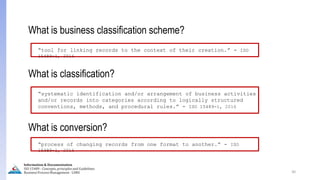 What is business classification scheme?
“tool for linking records to the context of their creation.” - ISO
15489-1, 2016
30
What is classification?
“systematic identification and/or arrangement of business activities
and/or records into categories according to logically structured
conventions, methods, and procedural rules.” - ISO 15489-1, 2016
What is conversion?
“process of changing records from one format to another.” - ISO
15489-1, 2016
Information & Documentation
ISO 15489 - Concepts, principles and Guidelines
Business Process Management - LIMU
 