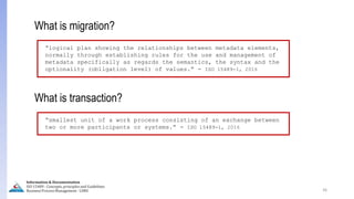 36
What is migration?
“logical plan showing the relationships between metadata elements,
normally through establishing rules for the use and management of
metadata specifically as regards the semantics, the syntax and the
optionality )obligation level( of values.” - ISO 15489-1, 2016
What is transaction?
“smallest unit of a work process consisting of an exchange between
two or more participants or systems.” - ISO 15489-1, 2016
Information & Documentation
ISO 15489 - Concepts, principles and Guidelines
Business Process Management - LIMU
 