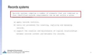 37
Records systems
Records systems comprise a number of elements that are combined so
that identified records requirements can be met within a given
business environment.
a) apply records controls.
b) carry out processes for creating, capturing and managing
records.
c) support the creation and maintenance of logical relationships
between records content and metadata for records.
Information & Documentation
ISO 15489 - Concepts, principles and Guidelines
Business Process Management - LIMU
 