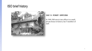 4
ISO'S FIRST OFFICES
In 1949, ISO moves into offices in a small,
private house in Geneva, has 5 members of
staff.
ISO brief history
 