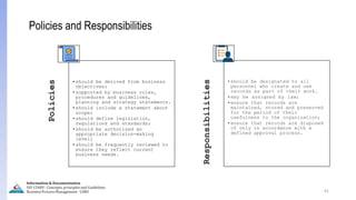 41
Policies and Responsibilities
Policies
•should be derived from business
objectives;
•supported by business rules,
procedures and guidelines,
planning and strategy statements.
•should include a statement about
scope;
•should define legislation,
regulations and standards;
•should be authorized an
appropriate decision-making
level;
•should be frequently reviewed to
ensure they reflect current
business needs.
Responsibilities
•should be designated to all
personnel who create and use
records as part of their work.
•may be assigned by law;
•ensure that records are
maintained, stored and preserved
for the period of their
usefulness to the organization;
•ensure that records are disposed
of only in accordance with a
defined approval process.
Information & Documentation
ISO 15489 - Concepts, principles and Guidelines
Business Process Management - LIMU
 
