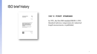 5
ISO'S FIRST STANDARD
In 1951, the first ISO standard ISO/R 1:1951
Standard reference temperature for industrial
length measurements, is published.
ISO brief history
 