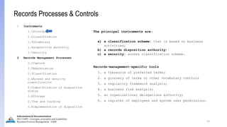 1 Instruments
1.1Principal
1.2classification
1.3Vocabulary
1.4disposition authority
1.5Security
2 Records Management Processes
2.1Capture
2.2Registration
2.3Classification
2.4Access and security
classification
2.5Identification of disposition
status
2.6Storage
2.7Use and tracking
2.8Implementation of disposition
The principal instruments are:
a) a classification scheme: that is based on business
activities;
b) a records disposition authority;
c) a security: access classification scheme.
Records-management-specific tools
1. a thesaurus of preferred terms;
2. a glossary of terms or other vocabulary controls
3. a regulatory framework analysis;
4. a business risk analysis;
5. an organizational delegations authority;
6. a register of employees and system user permissions.
53
Information & Documentation
ISO 15489 - Concepts, principles and Guidelines
Business Process Management - LIMU
Records Processes & Controls
 