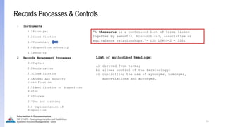 List of authorized headings:
a) derived from terms;
b) allows control of the terminology;
c) controlling the use of synonyms, homonyms,
abbreviations and acronyms.
55
Information & Documentation
ISO 15489 - Concepts, principles and Guidelines
Business Process Management - LIMU
1 Instruments
1.1Principal
1.2classification
1.3Vocabulary
1.4disposition authority
1.5Security
2 Records Management Processes
2.1Capture
2.2Registration
2.3Classification
2.4Access and security
classification
2.5Identification of disposition
status
2.6Storage
2.7Use and tracking
2.8 Implementation of
disposition
Records Processes & Controls
“A thesaurus is a controlled list of terms linked
together by semantic, hierarchical, associative or
equivalence relationships.”- ISO 15489-2 - 2001
 