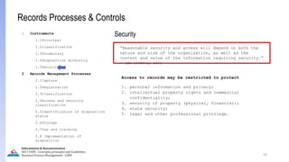 Access to records may be restricted to protect
1. personal information and privacy;
2. intellectual property rights and commercial
confidentiality;
3. security of property (physical, financial);
4. state security;
5. legal and other professional privilege.
58
Information & Documentation
ISO 15489 - Concepts, principles and Guidelines
Business Process Management - LIMU
Records Processes & Controls
“Reasonable security and access will depend on both the
nature and size of the organization, as well as the
content and value of the information requiring security.”
- ISO 15489-2, 2001
Security
1 Instruments
1.1Principal
1.2classification
1.3Vocabulary
1.4disposition authority
1.5Security
2 Records Management Processes
2.1Capture
2.2Registration
2.3Classification
2.4Access and security
classification
2.5Identification of disposition
status
2.6Storage
2.7Use and tracking
2.8 Implementation of
disposition
 