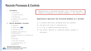 Registration specifies the following metadata as a minimum:
a) a unique identifier assigned from the system;
b) the date and time of registration;
c) a title or abbreviated description;
d) the author (person or corporate body), sender or
recipient.
61
Information & Documentation
ISO 15489 - Concepts, principles and Guidelines
Business Process Management - LIMU
Records Processes & Controls
1 Instruments
1.1Principal
1.2classification
1.3Vocabulary
1.4disposition authority
1.5Security
2 Records Management Processes
2.1Capture
2.2Registration
2.3Classification
2.4Access and security
classification
2.5Identification of disposition
status
2.6Storage
2.7Use and tracking
2.8 Implementation of
disposition
“Registration to provide evidence that a record has been
created or captured in a records system.” - ISO 15489-2, 2001
 