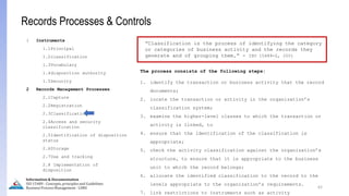 The process consists of the following steps:
1. identify the transaction or business activity that the record
documents;
2. locate the transaction or activity in the organization’s
classification system;
3. examine the higher-level classes to which the transaction or
activity is linked, to
4. ensure that the identification of the classification is
appropriate;
5. check the activity classification against the organization’s
structure, to ensure that it is appropriate to the business
unit to which the record belongs;
6. allocate the identified classification to the record to the
levels appropriate to the organization’s requirements.
7. link restrictions to instruments such as activity
62
Information & Documentation
ISO 15489 - Concepts, principles and Guidelines
Business Process Management - LIMU
Records Processes & Controls
1 Instruments
1.1Principal
1.2classification
1.3Vocabulary
1.4disposition authority
1.5Security
2 Records Management Processes
2.1Capture
2.2Registration
2.3Classification
2.4Access and security
classification
2.5Identification of disposition
status
2.6Storage
2.7Use and tracking
2.8 Implementation of
disposition
“Classification is the process of identifying the category
or categories of business activity and the records they
generate and of grouping them.” - ISO 15489-2, 2001
 