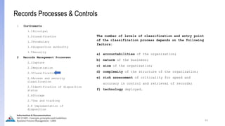 The number of levels of classification and entry point
of the classification process depends on the following
factors:
a) accountabilities of the organization;
b) nature of the business;
c) size of the organization;
d) complexity of the structure of the organization;
e) risk assessment of criticality for speed and
accuracy in control and retrieval of records;
f) technology deployed.
63
Information & Documentation
ISO 15489 - Concepts, principles and Guidelines
Business Process Management - LIMU
Records Processes & Controls
1 Instruments
1.1Principal
1.2classification
1.3Vocabulary
1.4disposition authority
1.5Security
2 Records Management Processes
2.1Capture
2.2Registration
2.3Classification
2.4Access and security
classification
2.5Identification of disposition
status
2.6Storage
2.7Use and tracking
2.8 Implementation of
disposition
 