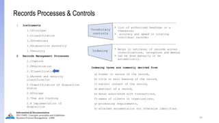 64
Information & Documentation
ISO 15489 - Concepts, principles and Guidelines
Business Process Management - LIMU
Records Processes & Controls
1 Instruments
1.1Principal
1.2classification
1.3Vocabulary
1.4disposition authority
1.5Security
2 Records Management Processes
2.1Capture
2.2Registration
2.3Classification
2.4Access and security
classification
2.5Identification of disposition
status
2.6Storage
2.7Use and tracking
2.8 Implementation of
disposition
Vocabulary
controls
Indexing
• list of authorized headings or a
thesaurus;
• accuracy and speed in locating
individual records;
• Helps in retrieval of records across
classifications, categories and media;
• can be done manually or be
automatically.
Indexing terms are commonly derived from
a) format or nature of the record,
b) title or main heading of the record,
c) subject content of the record,
d) abstract of a record,
e) dates associated with transactions,
f) names of clients or organizations,
g) processing requirements,
h) attached documentation not otherwise identified.
 