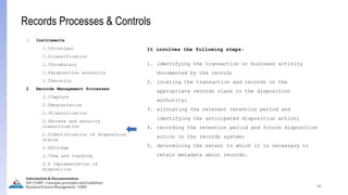 66
Information & Documentation
ISO 15489 - Concepts, principles and Guidelines
Business Process Management - LIMU
Records Processes & Controls
1 Instruments
1.1Principal
1.2classification
1.3Vocabulary
1.4disposition authority
1.5Security
2 Records Management Processes
2.1Capture
2.2Registration
2.3Classification
2.4Access and security
classification
2.5Identification of disposition
status
2.6Storage
2.7Use and tracking
2.8 Implementation of
disposition
It involves the following steps:
1. identifying the transaction or business activity
documented by the record;
2. locating the transaction and records in the
appropriate records class in the disposition
authority;
3. allocating the relevant retention period and
identifying the anticipated disposition action;
4. recording the retention period and future disposition
action in the records system;
5. determining the extent to which it is necessary to
retain metadata about records.
 