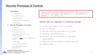 67
Information & Documentation
ISO 15489 - Concepts, principles and Guidelines
Business Process Management - LIMU
Records Processes & Controls
1 Instruments
1.1Principal
1.2classification
1.3Vocabulary
1.4disposition authority
1.5Security
2 Records Management Processes
2.1Capture
2.2Registration
2.3Classification
2.4Access and security
classification
2.5Identification of disposition
status
2.6Storage
2.7Use and tracking
2.8 Implementation of
disposition
“Appropriate storage conditions ensure that records are
protected, accessible and managed in a cost-effective
manner.” - ISO 15489-2, 2001
Factors that are important in selecting storage:
a) Volume and growth rate of records.
b) Use of records.
c) Records security and sensitivity needs.
d) Physical characteristics.
e) Records use as reflected in retrieval
requirements.
f) Relative cost of record storage options.
g) Access needs.
 