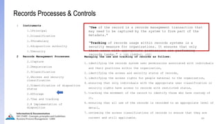 69
Information & Documentation
ISO 15489 - Concepts, principles and Guidelines
Business Process Management - LIMU
Records Processes & Controls
1 Instruments
1.1Principal
1.2classification
1.3Vocabulary
1.4disposition authority
1.5Security
2 Records Management Processes
2.1Capture
2.2Registration
2.3Classification
2.4Access and security
classification
2.5Identification of disposition
status
2.6Storage
2.7Use and tracking
2.8 Implementation of
disposition
“Use of the record is a records management transaction that
may need to be captured by the system to form part of the
metadata.”
“Tracking of records usage within records systems is a
security measure for organizations. It ensures that only
those users with appropriate permissions are performing
records tasks.” - ISO 15489-2, 2001
Managing the use and tracking of records as follows:
1. identifying the records system user permissions associated with individuals
and their positions within the organization,
2. identifying the access and security status of records,
3. identifying the access rights for people external to the organization,
4. ensuring that only individuals with the appropriate user classification or
security rights have access to records with restricted status,
5. tracking the movement of the record to identify those who have custody of
it,
6. ensuring that all use of the records is recorded to an appropriate level of
detail,
7. reviewing the access classifications of records to ensure that they are
current and still applicable.
 