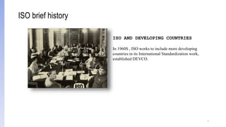 7
ISO AND DEVELOPING COUNTRIES
In 1960S , ISO works to include more developing
countries in its International Standardization work,
established DEVCO.
ISO brief history
 