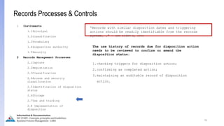 70
Information & Documentation
ISO 15489 - Concepts, principles and Guidelines
Business Process Management - LIMU
Records Processes & Controls
1 Instruments
1.1Principal
1.2classification
1.3Vocabulary
1.4disposition authority
1.5Security
2 Records Management Processes
2.1Capture
2.2Registration
2.3Classification
2.4Access and security
classification
2.5Identification of disposition
status
2.6Storage
2.7Use and tracking
2.8 Implementation of
disposition
“Records with similar disposition dates and triggering
actions should be readily identifiable from the records
system. .” - ISO 15489-2, 2001
The use history of records due for disposition action
needs to be reviewed to confirm or amend the
disposition status:
1.checking triggers for disposition action;
2.confirming as completed action;
3.maintaining an auditable record of disposition
action.
 