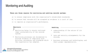 74
Information & Documentation
ISO 15489 - Concepts, principles and Guidelines
Business Process Management - LIMU
Monitoring and Auditing
• Monitoring helps to ensure continued
legal accountability of the records
system.
• Monitoring processes are documented to
provide evidence of compliance with
policies, procedures and standards which
the organization has adopted.
Monitorin
g
Auditing
• understanding of the nature of its
records,
• care and security arrangements for the
records,
• business processes and technologies; and
their proper implementation.
There are three reasons for monitoring and auditing records systems:
a) to ensure compliance with the organization’s established standards;
b) to ensure that records will be accepted as evidence in a court of law;
c) to improve an organization’s performance.
 