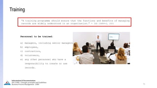 75
Information & Documentation
ISO 15489 - Concepts, principles and Guidelines
Business Process Management - LIMU
Training
“A training programme should ensure that the functions and benefits of managing
records are widely understood in an organization.” - ISO 15489-2, 2001
Personnel to be trained:
a) managers, including senior managers,
b) employees,
c) contractors,
d) volunteers,
e) any other personnel who have a
responsibility to create or use
records.
 