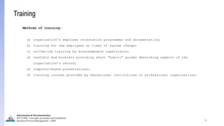 76
Information & Documentation
ISO 15489 - Concepts, principles and Guidelines
Business Process Management - LIMU
Training
Methods of training:
a) organization’s employee orientation programmes and documentation;
b) training for new employees at times of system change;
c) on-the-job training by knowledgeable supervisors;
d) leaflets and booklets providing short “how-to” guides describing aspects of the
organization’s record;
e) computer-based presentations;
f) training courses provided by educational institutions or professional organizations.
 