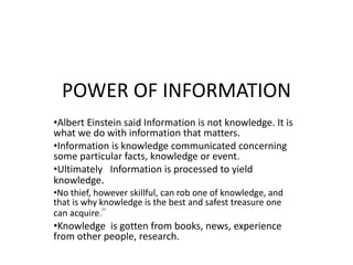 POWER OF INFORMATION
•Albert Einstein said Information is not knowledge. It is
what we do with information that matters.
•Information is knowledge communicated concerning
some particular facts, knowledge or event.
•Ultimately Information is processed to yield
knowledge.
•No thief, however skillful, can rob one of knowledge, and
that is why knowledge is the best and safest treasure one
can acquire.”
•Knowledge is gotten from books, news, experience
from other people, research.
 