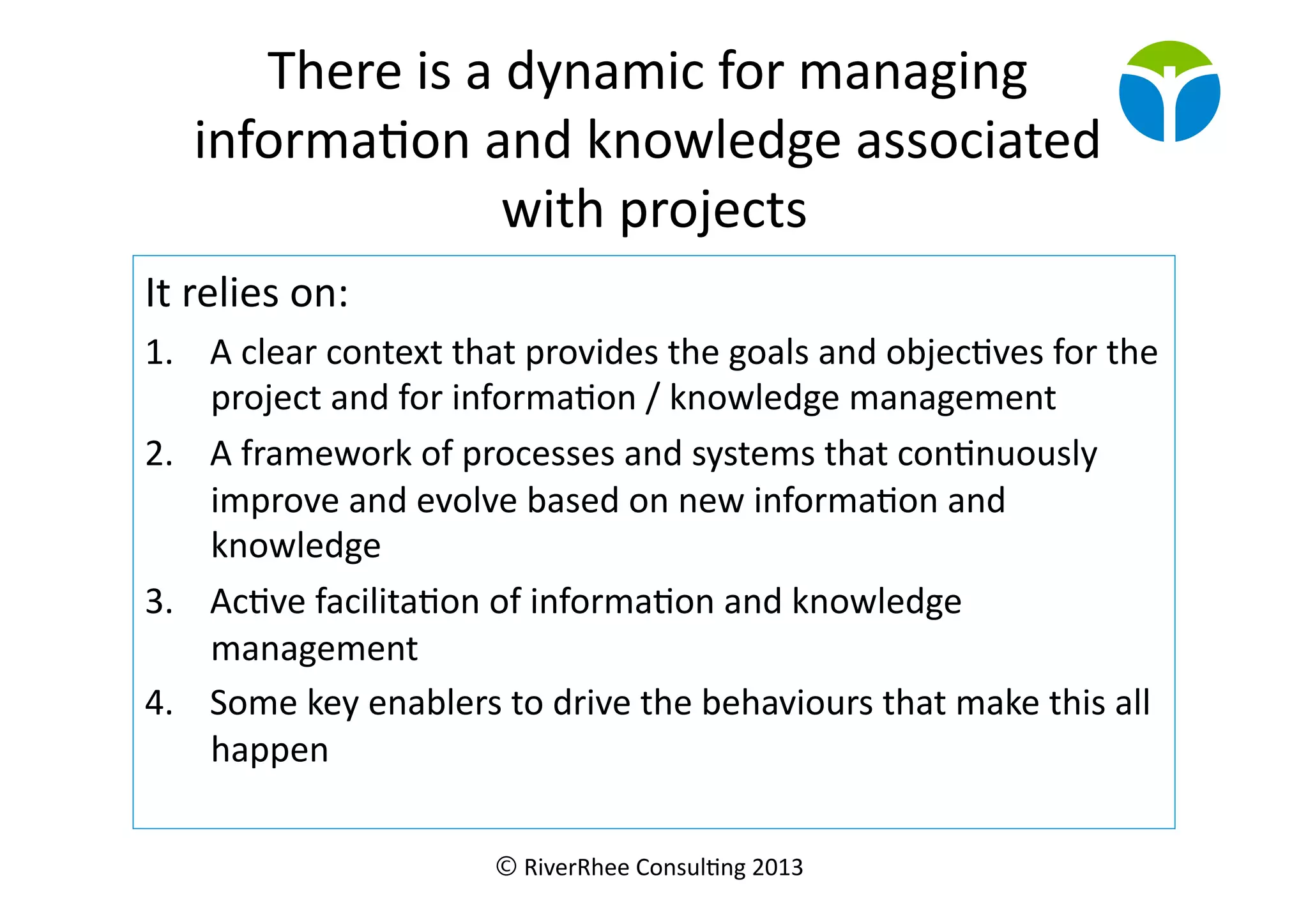 © RiverRhee	
  Consul.ng	
  2013	
  
There	
  is	
  a	
  dynamic	
  for	
  managing	
  
informa.on	
  and	
  knowledge	
  associated	
  
with	
  projects	
  
It	
  relies	
  on:	
  
1.  A	
  clear	
  context	
  that	
  provides	
  the	
  goals	
  and	
  objec.ves	
  for	
  the	
  
project	
  and	
  for	
  informa.on	
  /	
  knowledge	
  management	
  
2.  A	
  framework	
  of	
  processes	
  and	
  systems	
  that	
  con.nuously	
  
improve	
  and	
  evolve	
  based	
  on	
  new	
  informa.on	
  and	
  
knowledge	
  
3.  Ac.ve	
  facilita.on	
  of	
  informa.on	
  and	
  knowledge	
  
management	
  
4.  Some	
  key	
  enablers	
  to	
  drive	
  the	
  behaviours	
  that	
  make	
  this	
  all	
  
happen	
  
 