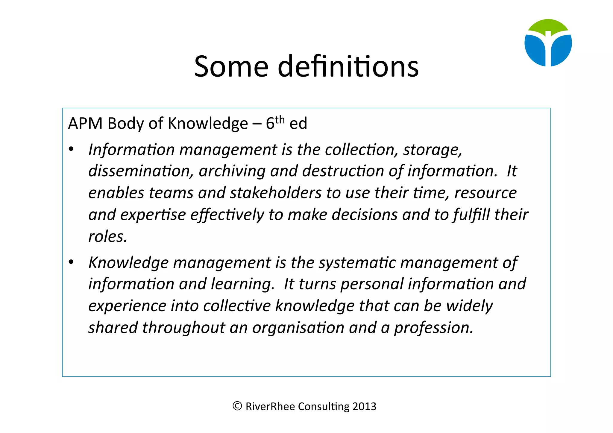 © RiverRhee	
  Consul.ng	
  2013	
  
Some	
  deﬁni.ons	
  
APM	
  Body	
  of	
  Knowledge	
  –	
  6th	
  ed	
  
•  Informa(on	
  management	
  is	
  the	
  collec(on,	
  storage,	
  
dissemina(on,	
  archiving	
  and	
  destruc(on	
  of	
  informa(on.	
  	
  It	
  
enables	
  teams	
  and	
  stakeholders	
  to	
  use	
  their	
  (me,	
  resource	
  
and	
  exper(se	
  eﬀec(vely	
  to	
  make	
  decisions	
  and	
  to	
  fulﬁll	
  their	
  
roles.	
  
•  Knowledge	
  management	
  is	
  the	
  systema(c	
  management	
  of	
  
informa(on	
  and	
  learning.	
  	
  It	
  turns	
  personal	
  informa(on	
  and	
  
experience	
  into	
  collec(ve	
  knowledge	
  that	
  can	
  be	
  widely	
  
shared	
  throughout	
  an	
  organisa(on	
  and	
  a	
  profession.	
  
 