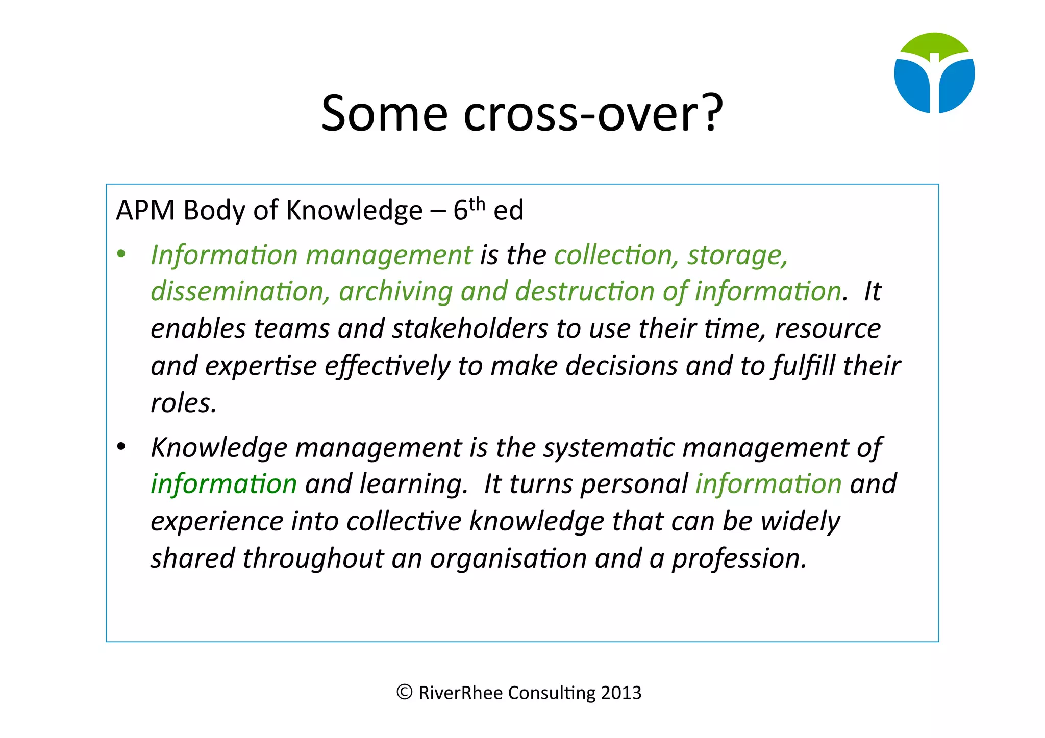 © RiverRhee	
  Consul.ng	
  2013	
  
Some	
  cross-­‐over?	
  
APM	
  Body	
  of	
  Knowledge	
  –	
  6th	
  ed	
  
•  Informa(on	
  management	
  is	
  the	
  collec(on,	
  storage,	
  
dissemina(on,	
  archiving	
  and	
  destruc(on	
  of	
  informa(on.	
  	
  It	
  
enables	
  teams	
  and	
  stakeholders	
  to	
  use	
  their	
  (me,	
  resource	
  
and	
  exper(se	
  eﬀec(vely	
  to	
  make	
  decisions	
  and	
  to	
  fulﬁll	
  their	
  
roles.	
  
•  Knowledge	
  management	
  is	
  the	
  systema(c	
  management	
  of	
  
informa(on	
  and	
  learning.	
  	
  It	
  turns	
  personal	
  informa(on	
  and	
  
experience	
  into	
  collec(ve	
  knowledge	
  that	
  can	
  be	
  widely	
  
shared	
  throughout	
  an	
  organisa(on	
  and	
  a	
  profession.	
  
 