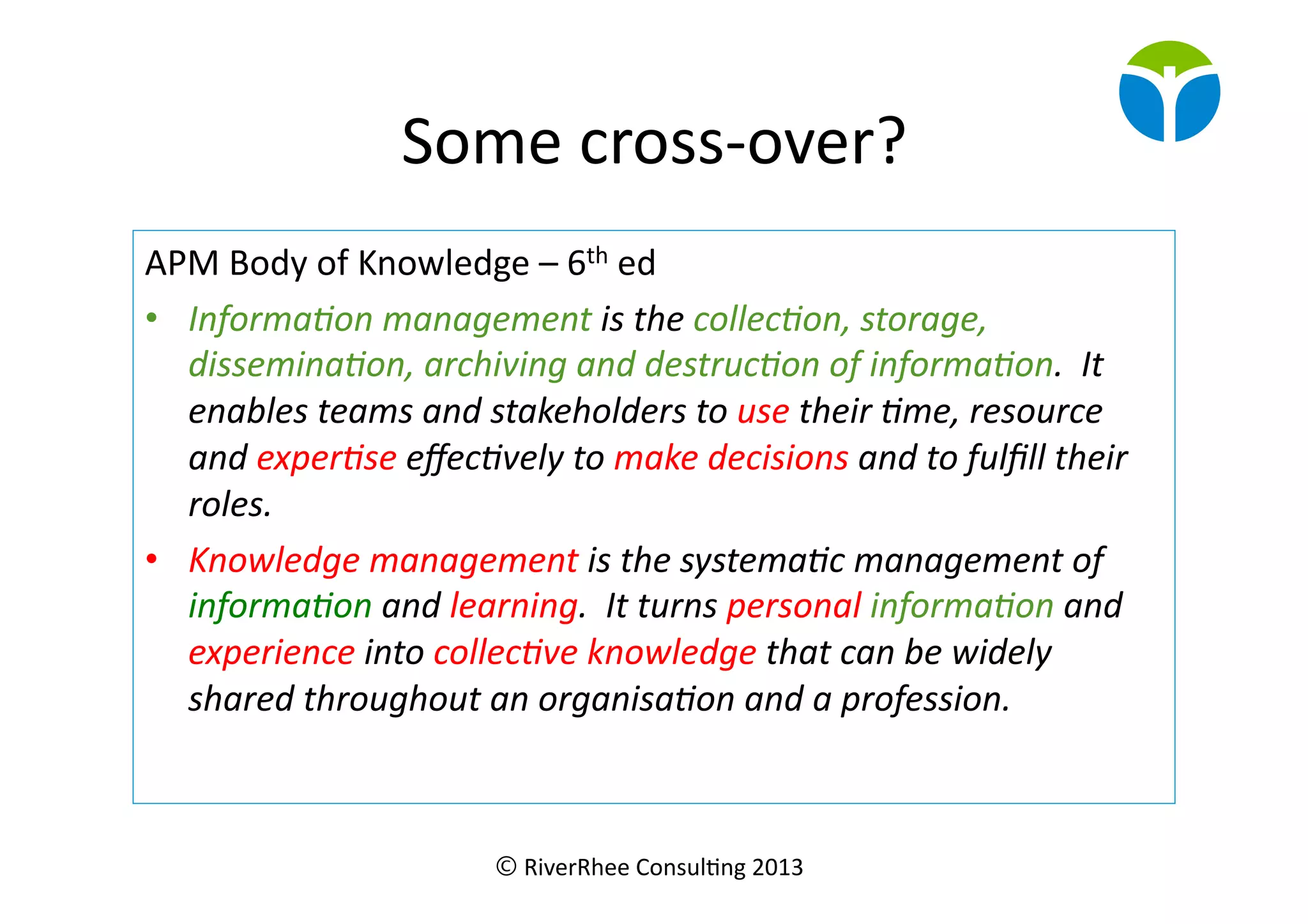 © RiverRhee	
  Consul.ng	
  2013	
  
Some	
  cross-­‐over?	
  
APM	
  Body	
  of	
  Knowledge	
  –	
  6th	
  ed	
  
•  Informa(on	
  management	
  is	
  the	
  collec(on,	
  storage,	
  
dissemina(on,	
  archiving	
  and	
  destruc(on	
  of	
  informa(on.	
  	
  It	
  
enables	
  teams	
  and	
  stakeholders	
  to	
  use	
  their	
  (me,	
  resource	
  
and	
  exper(se	
  eﬀec(vely	
  to	
  make	
  decisions	
  and	
  to	
  fulﬁll	
  their	
  
roles.	
  
•  Knowledge	
  management	
  is	
  the	
  systema(c	
  management	
  of	
  
informa(on	
  and	
  learning.	
  	
  It	
  turns	
  personal	
  informa(on	
  and	
  
experience	
  into	
  collec(ve	
  knowledge	
  that	
  can	
  be	
  widely	
  
shared	
  throughout	
  an	
  organisa(on	
  and	
  a	
  profession.	
  
 