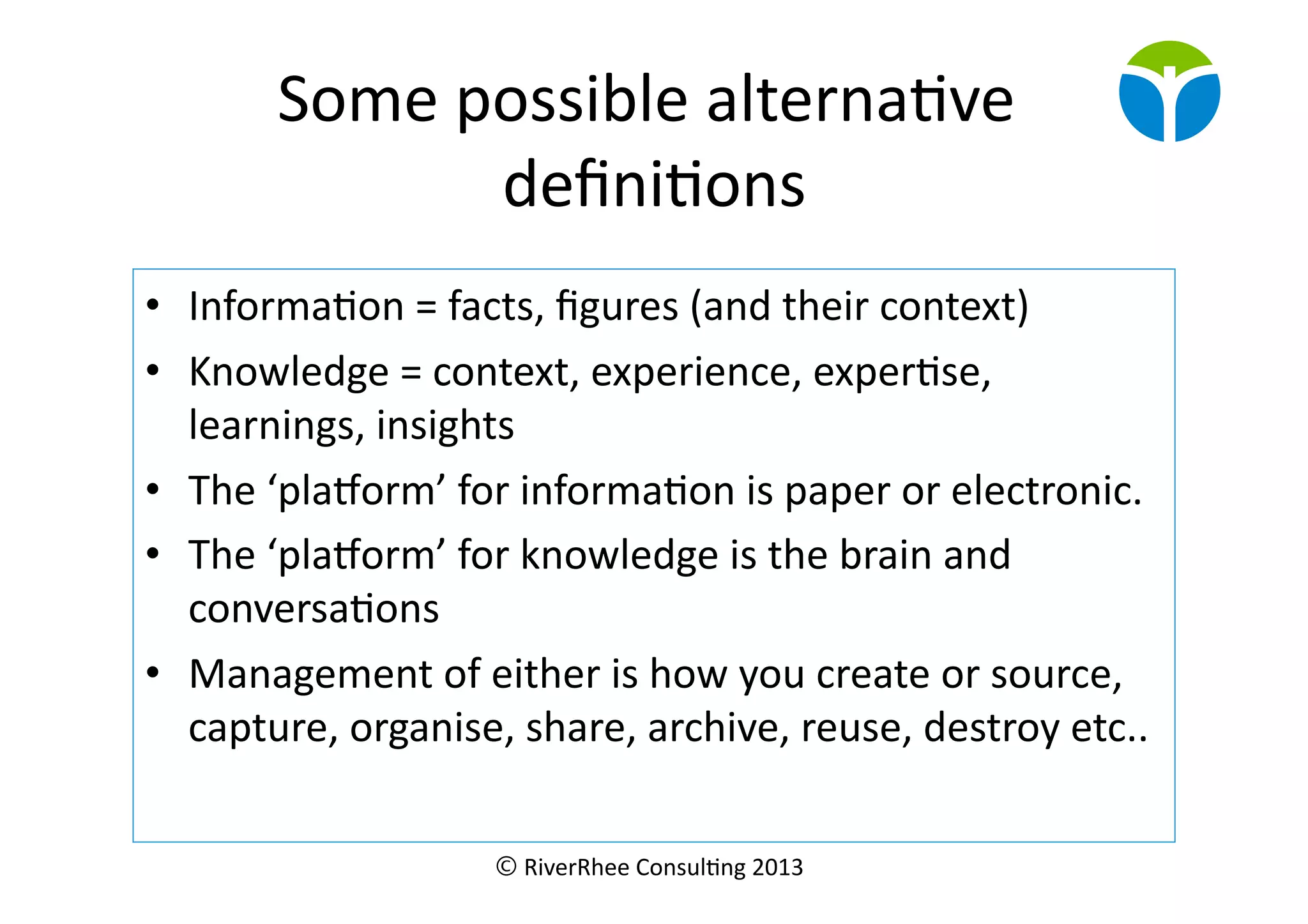 © RiverRhee	
  Consul.ng	
  2013	
  
Some	
  possible	
  alterna.ve	
  
deﬁni.ons	
  
•  Informa.on	
  =	
  facts,	
  ﬁgures	
  (and	
  their	
  context)	
  
•  Knowledge	
  =	
  context,	
  experience,	
  exper.se,	
  
learnings,	
  insights	
  
•  The	
  ‘plaborm’	
  for	
  informa.on	
  is	
  paper	
  or	
  electronic.	
  
•  The	
  ‘plaborm’	
  for	
  knowledge	
  is	
  the	
  brain	
  and	
  
conversa.ons	
  
•  Management	
  of	
  either	
  is	
  how	
  you	
  create	
  or	
  source,	
  
capture,	
  organise,	
  share,	
  archive,	
  reuse,	
  destroy	
  etc..	
  
 