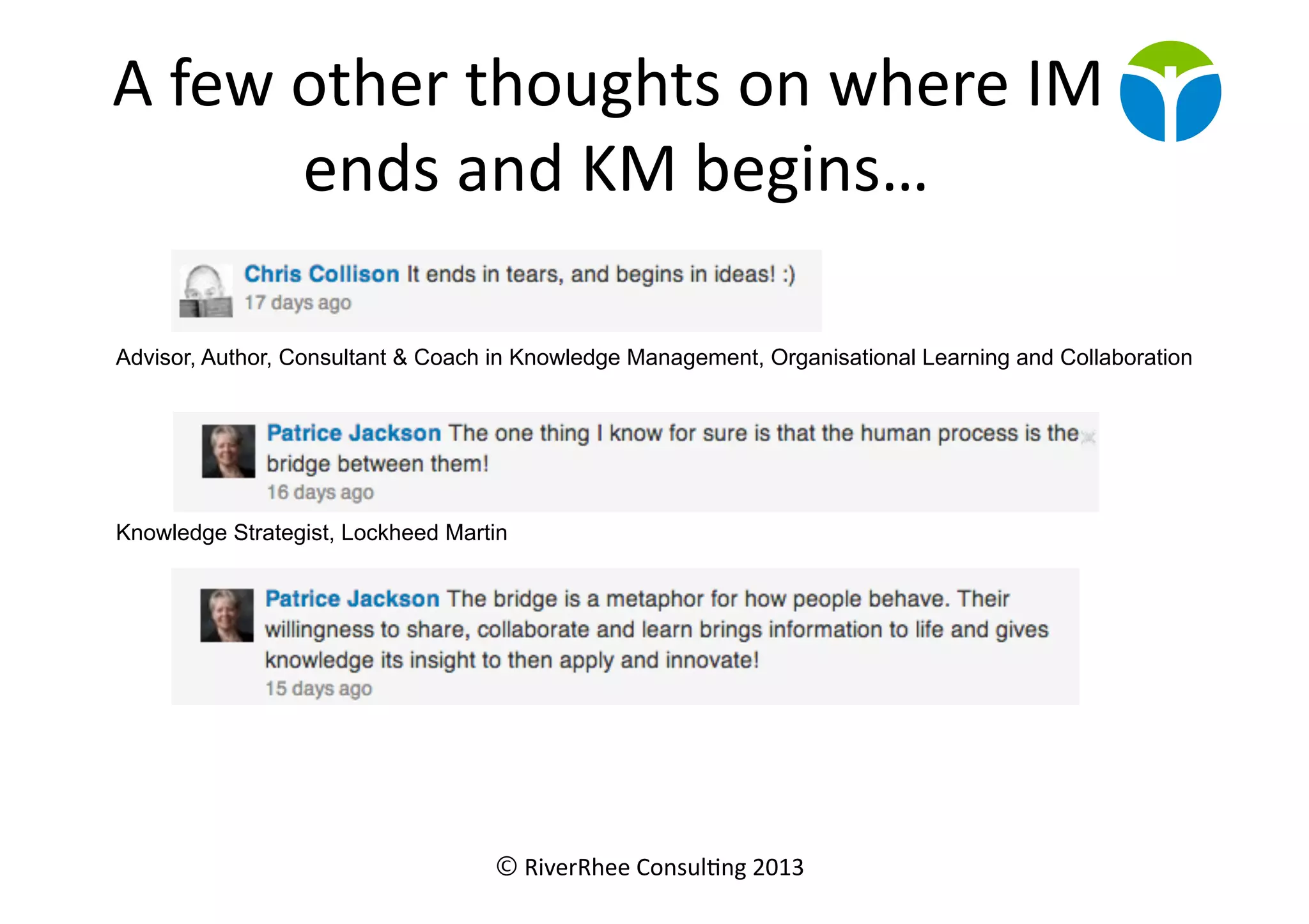 © RiverRhee	
  Consul.ng	
  2013	
  
A	
  few	
  other	
  thoughts	
  on	
  where	
  IM	
  
ends	
  and	
  KM	
  begins…	
  
Advisor, Author, Consultant & Coach in Knowledge Management, Organisational Learning and Collaboration
Knowledge Strategist, Lockheed Martin
 