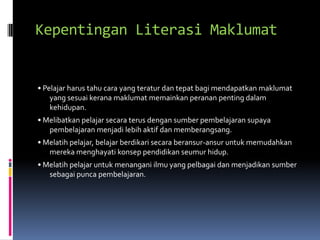 Kepentingan Literasi Maklumat


• Pelajar harus tahu cara yang teratur dan tepat bagi mendapatkan maklumat
    yang sesuai kerana maklumat memainkan peranan penting dalam
    kehidupan.
• Melibatkan pelajar secara terus dengan sumber pembelajaran supaya
   pembelajaran menjadi lebih aktif dan memberangsang.
• Melatih pelajar, belajar berdikari secara beransur-ansur untuk memudahkan
   mereka menghayati konsep pendidikan seumur hidup.
• Melatih pelajar untuk menangani ilmu yang pelbagai dan menjadikan sumber
   sebagai punca pembelajaran.
 