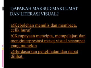 1)APAKAH MAKSUD MAKLUMAT
DAN LITERASI VISUAL?

a)Kebolehan menulis dan membaca,
celik huruf
b)Keupayaan mencipta, mempelajari dan
menginterprestasi mesej visual secempat
yang mungkin
c)Berdasarkan penglihatan dan dapat
dilihat.
 