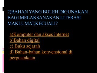 2)BAHAN YANG BOLEH DIGUNAKAN
BAGI MELAKSANAKAN LITERASI
MAKLUMAT,KECUALI?

a)Komputer dan akses internet
b)Bahan digital
c) Buku sejarah
d) Bahan-bahan konvensional di
perpustakaan
 