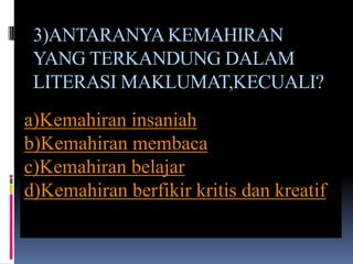 3)ANTARANYA KEMAHIRAN
 YANG TERKANDUNG DALAM
 LITERASI MAKLUMAT,KECUALI?
a)Kemahiran insaniah
b)Kemahiran membaca
c)Kemahiran belajar
d)Kemahiran berfikir kritis dan kreatif
 