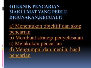 4)TEKNIK PENCARIAN
MAKLUMAT YANG PERLU
DIGUNAKAN,KECUALI?
a) Menentukan objektif dan skop
pencarian
b) Membuat strategi penyelesaian
c) Melakukan pencarian
d) Mengumpul dan menilai hasil
pencarian
 