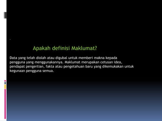 .

             Apakah definisi Maklumat?
Data yang telah diolah atau digubal untuk memberi makna kepada
pengguna yang menggunakannya. Maklumat merupakan cetusan idea,
pendapat pengertian, fakta atau pengetahuan baru yang dikemukakan untuk
kegunaan pengguna semua.
 