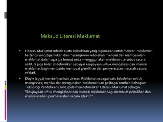 Maksud Literasi Maklumat

   Literasi Maklumat adalah suatu kemahiran yang digunakan untuk mencari maklumat
    tertentu yang diperlukan dan merangkumi kebolehan mencari dan memperolehi
    maklumat dalam apa jua format serta mengggunakan maklumat tersebut secara
    aktif. Ia juga boleh didefinisikan sebagai keupayaan untuk mengakses dan menilai
    maklumat bagi membantu membuat pemilihan dan penyelesaian masalah secara
    efektif.
   Doyle (1992) mendefinasikan Literasi Maklumat sebagai satu kebolehan untuk
    mengekses, menilai dan mengunakan maklumat dari pelbagai sumber. Bahagian
    Teknologi Pendidikan (2002) pula mendefinasikan Literasi Maklumat sebagai
    “keupayaan untuk mengkakses dan menilai maklumat bagi membuat pemilihan dan
    menyelesaikan permasalahan secara efektif.”
 