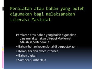 Peralatan atau bahan yang boleh
digunakan bagi melaksanakan
Literasi Maklumat


  Peralatan atau bahan yang boleh digunakan
     bagi melaksanakan Literasi Maklumat
     adalah seperti berikut:
  • Bahan-bahan kovensional di perpustakaan
  • Komputer dan akses internet
  • Bahan digital
  • Sumber-sumber lain
 