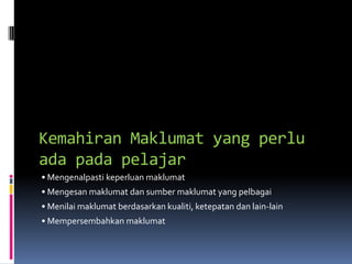 Kemahiran Maklumat yang perlu
ada pada pelajar
• Mengenalpasti keperluan maklumat
• Mengesan maklumat dan sumber maklumat yang pelbagai
• Menilai maklumat berdasarkan kualiti, ketepatan dan lain-lain
• Mempersembahkan maklumat
 