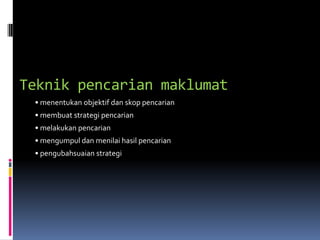 Teknik pencarian maklumat
 • menentukan objektif dan skop pencarian
 • membuat strategi pencarian
 • melakukan pencarian
 • mengumpul dan menilai hasil pencarian
 • pengubahsuaian strategi
 