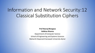 Information and Network Security:12
Classical Substitution Ciphers
Prof Neeraj Bhargava
Vaibhav Khanna
Department of Computer Science
School of Engineering and Systems Sciences
Maharshi Dayanand Saraswati University Ajmer
 